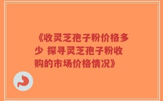 《收灵芝孢子粉价格多少 探寻灵芝孢子粉收购的市场价格情况》