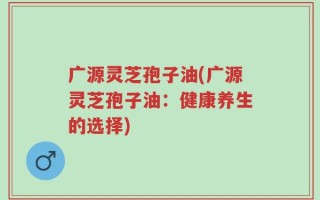 广源灵芝孢子油(广源灵芝孢子油：健康养生的选择)