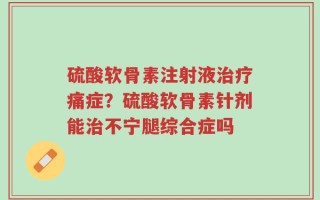 硫酸软骨素注射液治疗痛症？硫酸软骨素针剂能治不宁腿综合症吗