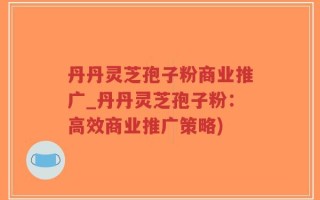 丹丹灵芝孢子粉商业推广_丹丹灵芝孢子粉：高效商业推广策略)