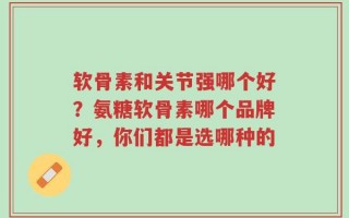 软骨素和关节强哪个好？氨糖软骨素哪个品牌好，你们都是选哪种的