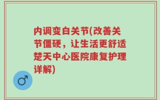内调变白关节(改善关节僵硬，让生活更舒适楚天中心医院康复护理详解)