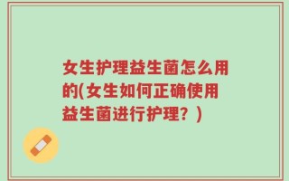 女生护理益生菌怎么用的(女生如何正确使用益生菌进行护理？)
