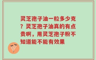 灵芝孢子油一粒多少克？灵芝孢子油真的有点贵啊，用灵芝孢子粉不知道能不能有效果