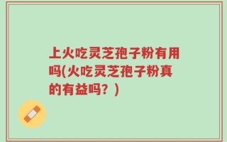 上火吃灵芝孢子粉有用吗(火吃灵芝孢子粉真的有益吗？)