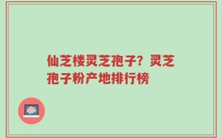 仙芝楼灵芝孢子？灵芝孢子粉产地排行榜