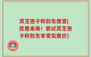 灵芝孢子粉敖东便宜(优惠来袭！尝试灵芝孢子粉敖东享受实惠价)