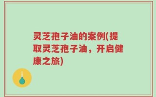 灵芝孢子油的案例(提取灵芝孢子油，开启健康之旅)