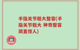 手指关节粗大整容(手指关节粗大 神奇整容简直惊人)