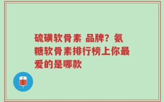 硫磺软骨素 品牌？氨糖软骨素排行榜上你最爱的是哪款