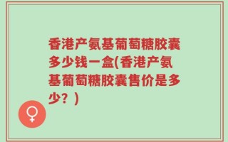 香港产氨基葡萄糖胶囊多少钱一盒(香港产氨基葡萄糖胶囊售价是多少？)