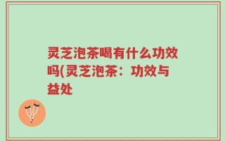 灵芝泡茶喝有什么功效吗(灵芝泡茶：功效与益处