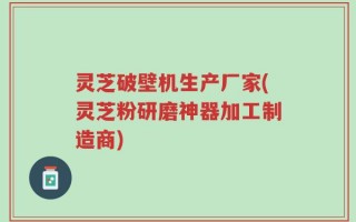 灵芝破壁机生产厂家(灵芝粉研磨神器加工制造商)