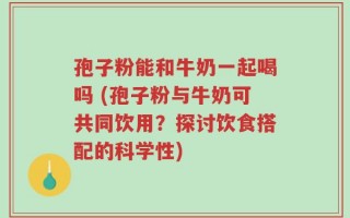 孢子粉能和牛奶一起喝吗 (孢子粉与牛奶可共同饮用？探讨饮食搭配的科学性)
