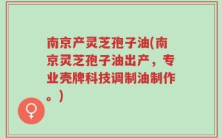 南京产灵芝孢子油(南京灵芝孢子油出产，专业壳牌科技调制油制作。)