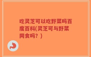 吃灵芝可以吃野菜吗百度百科(灵芝可与野菜同食吗？)