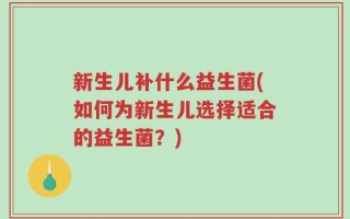 新生儿补什么益生菌(如何为新生儿选择适合的益生菌？)