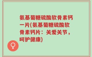 氨基葡糖硫酸软骨素钙一片(氨基葡糖硫酸软骨素钙片：关爱关节，呵护健康)
