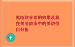 氨糖软骨素的效果及其在关节健康中的关键作用分析