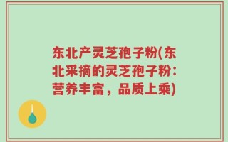东北产灵芝孢子粉(东北采摘的灵芝孢子粉：营养丰富，品质上乘)