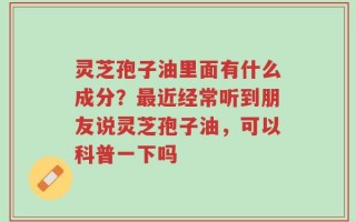 灵芝孢子油里面有什么成分？最近经常听到朋友说灵芝孢子油，可以科普一下吗