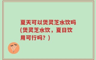 夏天可以煲灵芝水饮吗(煲灵芝水饮，夏日饮用可行吗？)