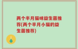 两个半月猫咪益生菌推荐(两个半月小猫的益生菌推荐)