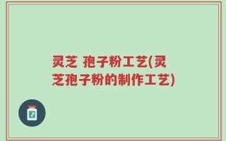 灵芝 孢子粉工艺(灵芝孢子粉的制作工艺)