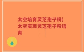 太空培育灵芝孢子粉(太空实现灵芝孢子粉培育