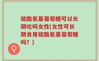 硫酸氨基葡萄糖可以长期吃吗女性(女性可长期食用硫酸氨基葡萄糖吗？)