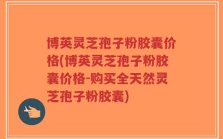 博英灵芝孢子粉胶囊价格(博英灵芝孢子粉胶囊价格-购买全天然灵芝孢子粉胶囊)