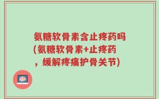 氨糖软骨素含止疼药吗(氨糖软骨素+止疼药，缓解疼痛护骨关节)