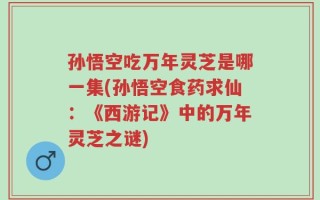 孙悟空吃万年灵芝是哪一集(孙悟空食药求仙：《西游记》中的万年灵芝之谜)