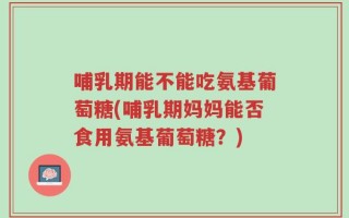哺乳期能不能吃氨基葡萄糖(哺乳期妈妈能否食用氨基葡萄糖？)