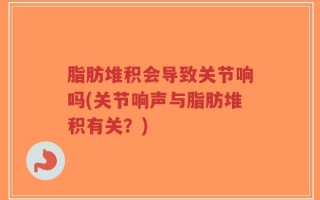 脂肪堆积会导致关节响吗(关节响声与脂肪堆积有关？)