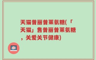 天猫普丽普莱氨糖(「天猫」售普丽普莱氨糖，关爱关节健康)