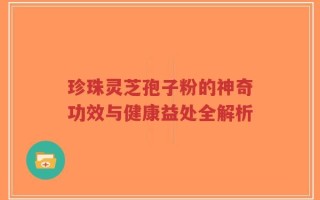 珍珠灵芝孢子粉的神奇功效与健康益处全解析