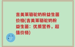 吉美莱骆驼奶粉益生菌价格(吉美莱骆驼奶粉益生菌：优质营养，超值价格)