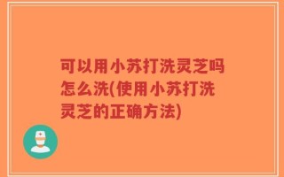 可以用小苏打洗灵芝吗怎么洗(使用小苏打洗灵芝的正确方法)