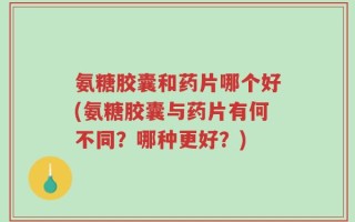 氨糖胶囊和药片哪个好(氨糖胶囊与药片有何不同？哪种更好？)