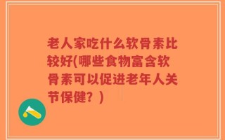 老人家吃什么软骨素比较好(哪些食物富含软骨素可以促进老年人关节保健？)