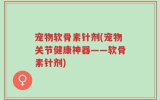 宠物软骨素针剂(宠物关节健康神器——软骨素针剂)