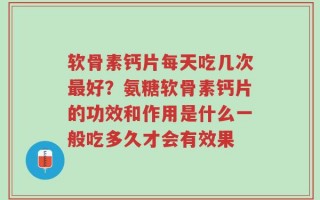 软骨素钙片每天吃几次最好？氨糖软骨素钙片的功效和作用是什么一般吃多久才会有效果