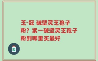 芝-冠 破壁灵芝孢子粉？紫一破壁灵芝孢子粉到哪里买最好