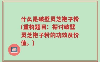 什么是破壁灵芝袍子粉(重构题目：探讨破壁灵芝袍子粉的功效及价值。)
