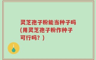 灵芝孢子粉能当种子吗(用灵芝孢子粉作种子可行吗？)