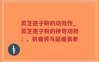 灵芝孢子粉的功效作_灵芝孢子粉的神奇功效：、抗疲劳与延缓衰老