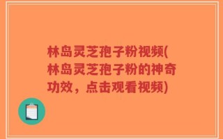 林岛灵芝孢子粉视频(林岛灵芝孢子粉的神奇功效，点击观看视频)