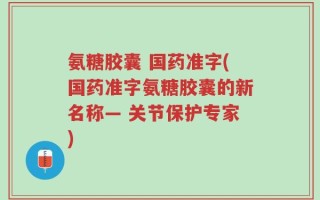 氨糖胶囊 国药准字(国药准字氨糖胶囊的新名称— 关节保护专家)