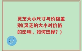 灵芝大小尺寸与价格差别(灵芝的大小对价格的影响，如何选择？)